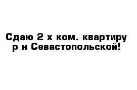 Сдаю 2-х ком. квартиру р-н Севастопольской!